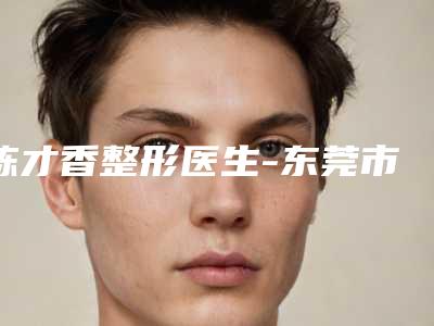 陈才香整形医生-东莞市陈才香医生先天性兔唇治疗水平高,关键服务也很奈斯