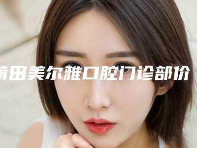 莆田美尔雅口腔门诊部价位表2025机构介绍-成年矫正龅牙案例