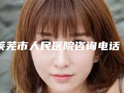 莱芜市人民医院咨询电话-价目表靠谱硬核回应
