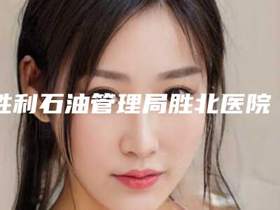 胜利石油管理局胜北医院,东营市芮颜健康管理实力对比测评价格表参考