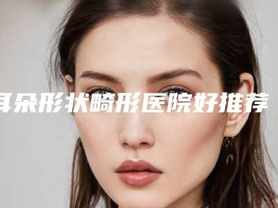 耳朵形状畸形医院好推荐:耳朵形状畸形医院前30名单流出