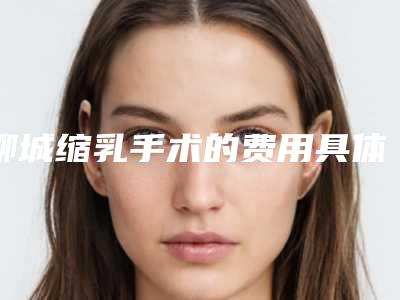 聊城缩乳手术的费用具体是多少