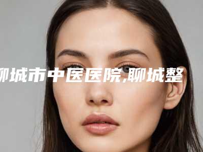 聊城市中医医院,聊城整形美容诊所top口碑在线