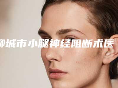 聊城市小腿神经阻断术医生口碑排行榜前十名权威资料(王川搏医生人气口碑top推荐)