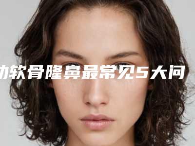 肋软骨隆鼻最常见5大问题(肋软骨隆鼻最常见5大问题有)