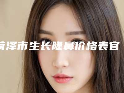 菏泽市生长隆鼻价格表官方发布-菏泽市生长隆鼻整形手术价格贵不贵
