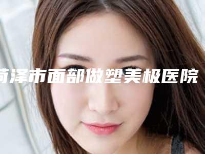 菏泽市面部做塑美极医院口碑排行一览表(菏泽市面部做塑美极整形医院)