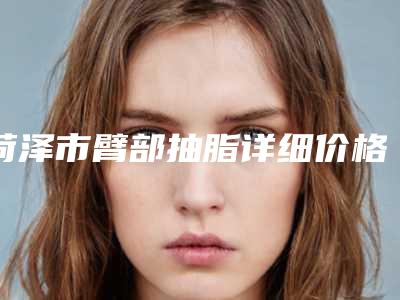 菏泽市臂部抽脂详细价格表曝光-均价臂部抽脂21234元