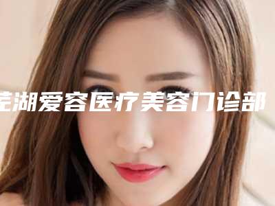 芜湖爱容医疗美容门诊部价格表你想要的都在这里-芜湖市整形医院