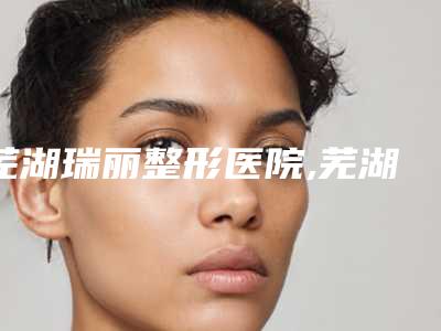芜湖瑞丽整形医院,芜湖美人鱼整形美容整形科(陈伟中医疗美容)口碑严选都是实力派