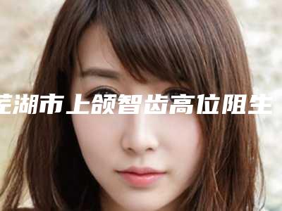 芜湖市上颌智齿高位阻生价格(费用)清单2025硬核分享,不要错过(上颌智齿高位阻生均价为:768元)