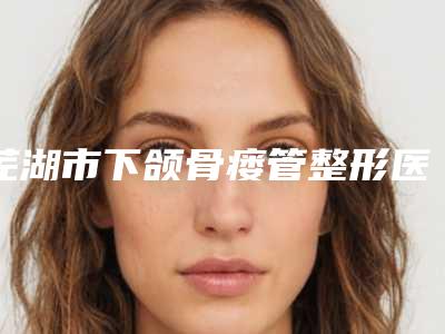 芜湖市下颌骨瘘管整形医院(芜湖珠儿丽整形美容门诊部锁定前三甲)