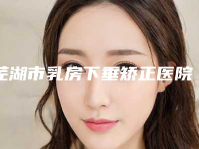 芜湖市乳房下垂矫正医院哪家更好(芜湖市第二人民医院(芜湖二院)整形美容科实力口碑均在线)