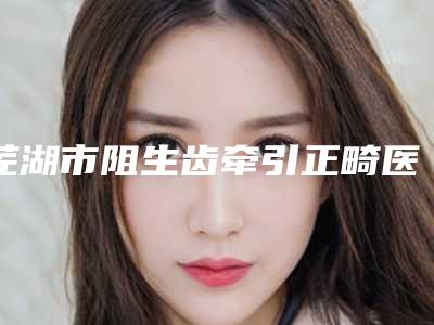芜湖市阻生齿牵引正畸医院排名榜top10强揭秘（芜湖市阻生齿牵引正畸口腔医院口碑好收费不坑）