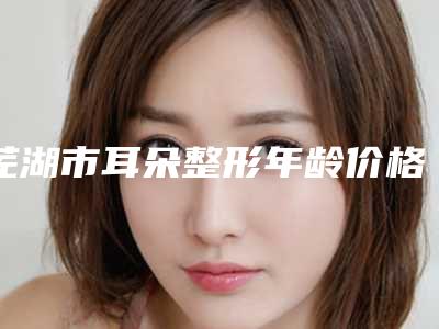芜湖市耳朵整形年龄价格表钜惠一览(10月-4月耳朵整形年龄均价为：44160元)
