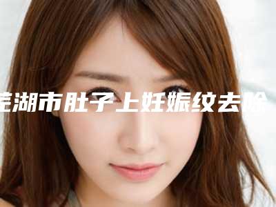 芜湖市肚子上妊娠纹去除价格收费表2025项目更新-芜湖市肚子上妊娠纹去除一般手术价格是多少