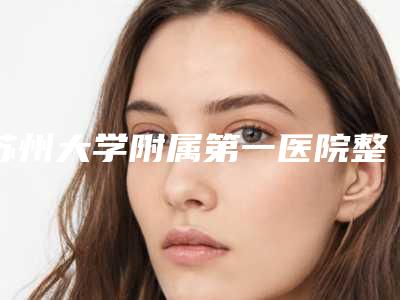苏州大学附属第一医院整形科怎么样-收费标准2025更新换代咯