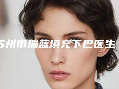 苏州市瑞蓝填充下巴医生排名榜前六个实力口碑双双在线-苏州市瑞蓝填充下巴整形医生