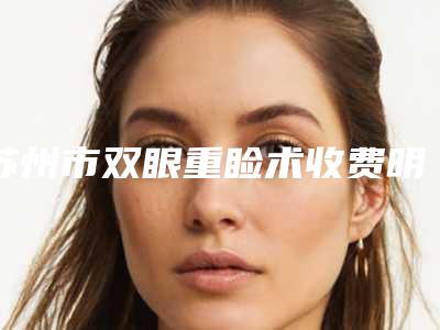 苏州市双眼重睑术收费明细部分曝光(双眼重睑术大概多少钱左右)
