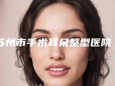苏州市手术耳朵整型医院排名前十位详情介绍-苏州市手术耳朵整型整形医院