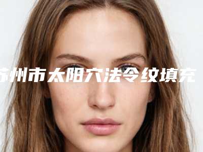 苏州市太阳穴法令纹填充医院排名榜十强热门推荐（苏州瑞芙臣医疗美容医院略高一筹）
