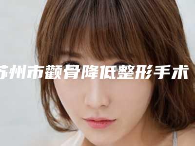 苏州市颧骨降低整形手术价格(收费标准)官网正规2025上线(颧骨降低整形手术均价为：38535元)