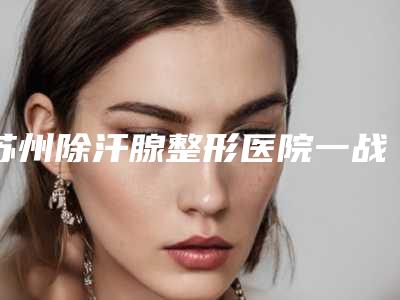 苏州除汗腺整形医院一战封神是哪家,苏州澳美医疗美容推荐理由非常意外