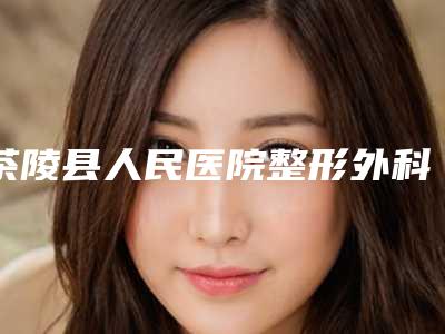 茶陵县人民医院整形外科,湖南株洲廖锡姣医疗美容诊所宝藏机构实力对比