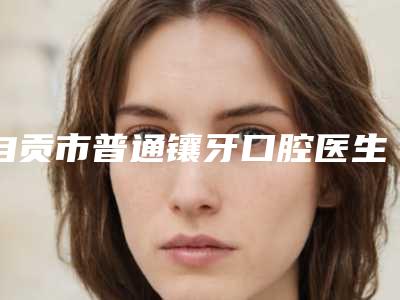 自贡市普通镶牙口腔医生排行榜前10名口碑爆裂-自贡市普通镶牙医生实力入围