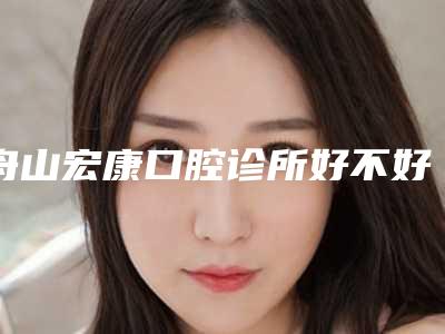 舟山宏康口腔诊所好不好-收费标准高调曝光2025