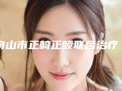 舟山市正畸正颌联合治疗医生上榜清单前十名哪几个效果赞-舟山市正畸正颌联合治疗口腔医生