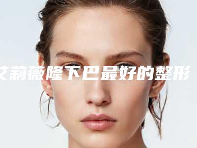 艾莉薇隆下巴最好的整形医生中国:艾莉薇隆下巴医生前50口碑评测公布
