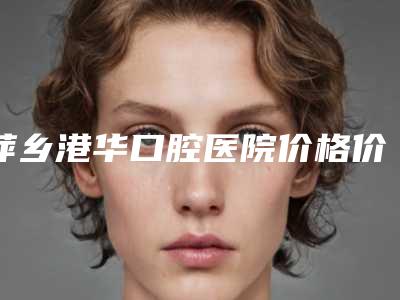 萍乡港华口腔医院价格价位表惊喜开箱曝光-附口腔粘膜专业案例