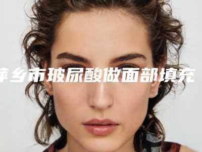 萍乡市玻尿酸做面部填充医院排行前十位权威预测-安源星悦医疗美容诊所圈内大拿