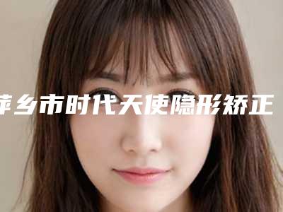 萍乡市时代天使隐形矫正(Comfos版)医院上榜名单前十位全面名单解析(萍乡市时代天使隐形矫正(Comfos版)口腔医院上榜理由透明)