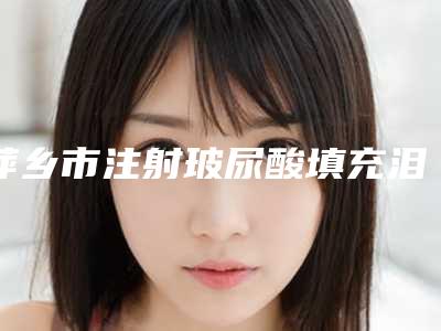 萍乡市注射玻尿酸填充泪沟医院上榜名单十强哪几个实力强-萍乡星悦医美推荐理由详细了解