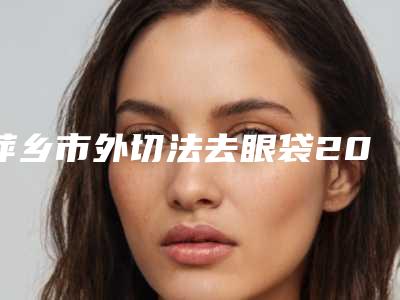 萍乡市外切法去眼袋2025价格表(价目)一览-萍乡市外切法去眼袋均价为5929元