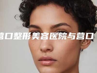 营口整形美容医院与营口星禾医疗美容诊所哪家便宜又好