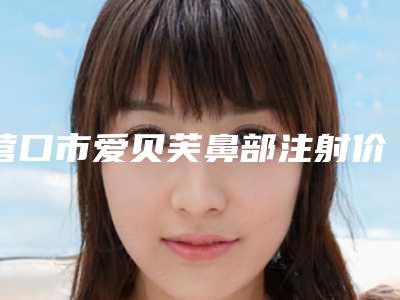 营口市爱贝芙鼻部注射价目表新鲜公布(营口市爱贝芙鼻部注射手术费用便宜吗)