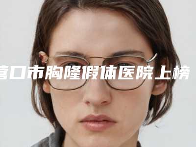 营口市胸隆假体医院上榜名单综合大盘点（营口康艺美容整形中心汽车北站店破格入围）