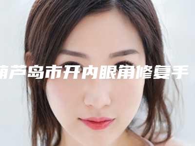 葫芦岛市开内眼角修复手术医生排名榜前十佳权威名单公布(孟浩医生实力口口相传)