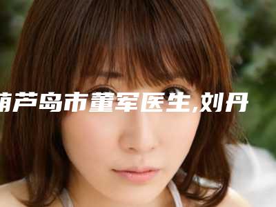 葫芦岛市董军医生,刘丹医生那个好-刘丹医师值得收藏的优质医生榜单