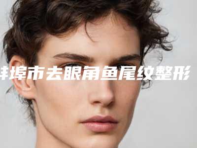 蚌埠市去眼角鱼尾纹整形医院TOP10专业机构-蚌埠市去眼角鱼尾纹整形医院