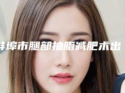 蚌埠市腿部抽脂减肥术出名的医生(刘永涛医生便宜又好的口碑医生选它)