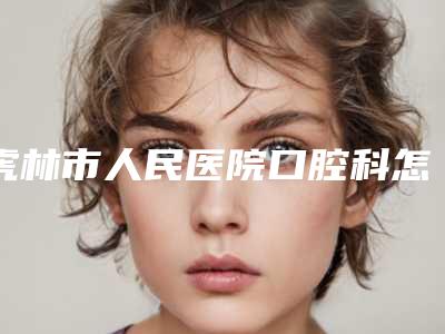 虎林市人民医院口腔科怎么样-价格(收费标准)2025获取
