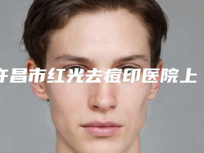 许昌市红光去痘印医院上榜名单前10强知名医美盘点-排名靠前许昌市整形医院