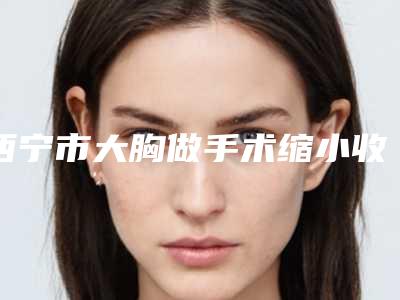 西宁市大胸做手术缩小收费明细特惠活动展示(大胸做手术缩小均价为:10943元)