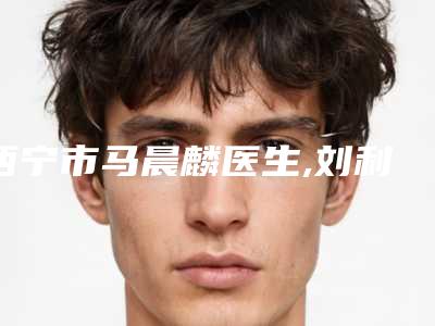 西宁市马晨麟医生,刘利明医生全身抽脂整形谁做的好价格表