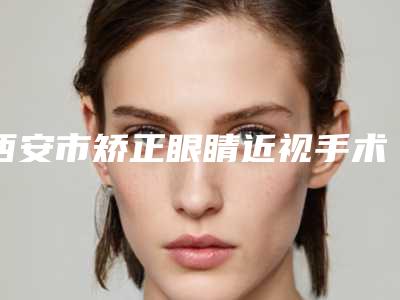 西安市矫正眼睛近视手术整形医院价格(西安大麦微针植发实力差距不大)