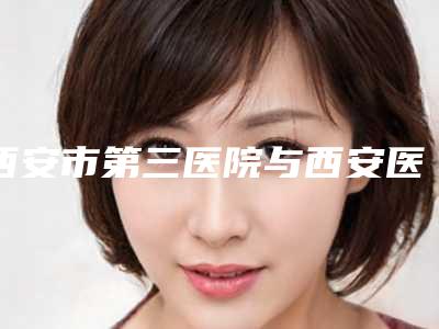 西安市第三医院与西安医学院第一附属医院医疗美容科实力对比测评价格表参考